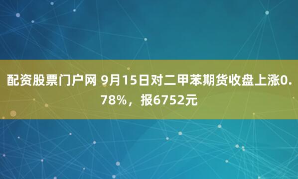 配资股票门户网 9月15日对二甲苯期货收盘上涨0.78%，报6752元