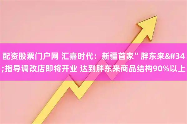 配资股票门户网 汇嘉时代：新疆首家”胖东来"指导调改店即将开业 达到胖东来商品结构90%以上