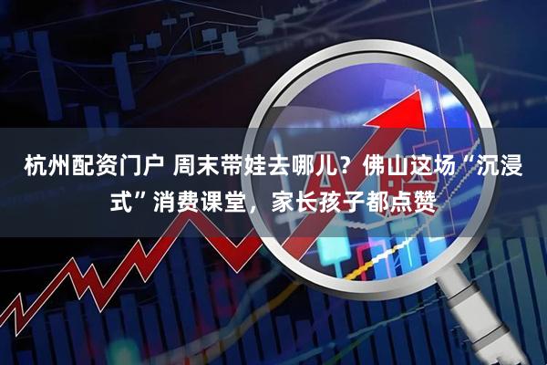 杭州配资门户 周末带娃去哪儿？佛山这场“沉浸式”消费课堂，家长孩子都点赞