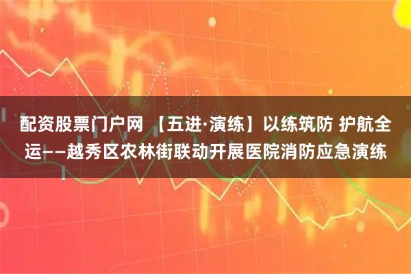 配资股票门户网 【五进·演练】以练筑防 护航全运——越秀区农林街联动开展医院消防应急演练