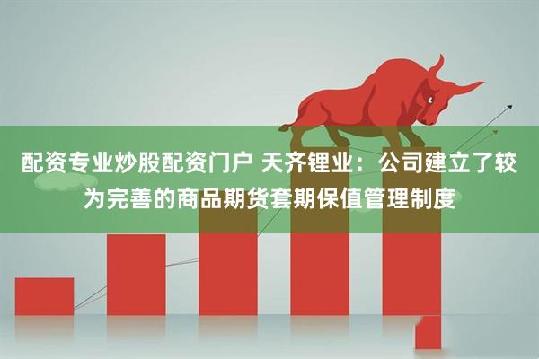 配资专业炒股配资门户 天齐锂业:公司建立了较为完善的商品期货套期保值管理制度