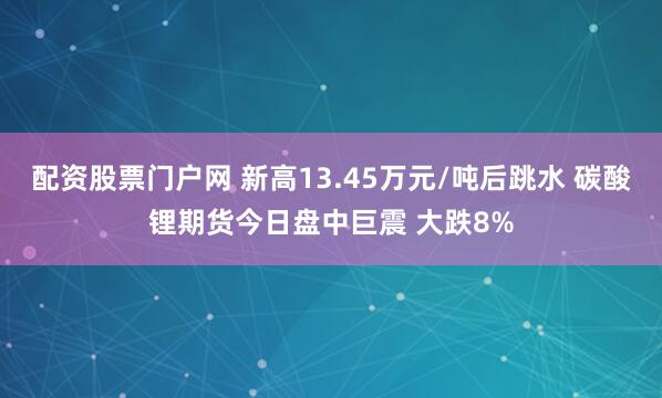 配资股票门户网 新高13.45万元/吨后跳水 碳酸锂期货今日盘中巨震 大跌8%