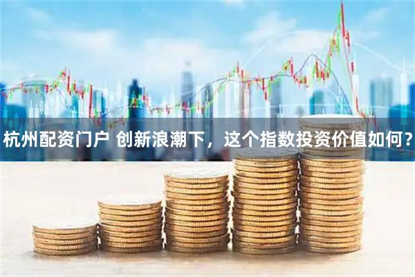 杭州配资门户 创新浪潮下，这个指数投资价值如何？