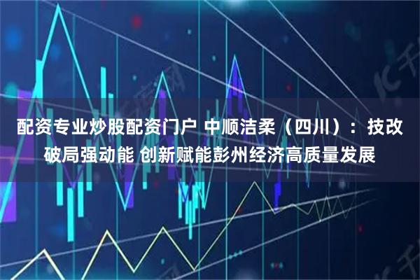配资专业炒股配资门户 中顺洁柔（四川）：技改破局强动能 创新赋能彭州经济高质量发展