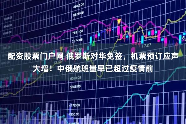 配资股票门户网 俄罗斯对华免签，机票预订应声大增！中俄航班量早已超过疫情前