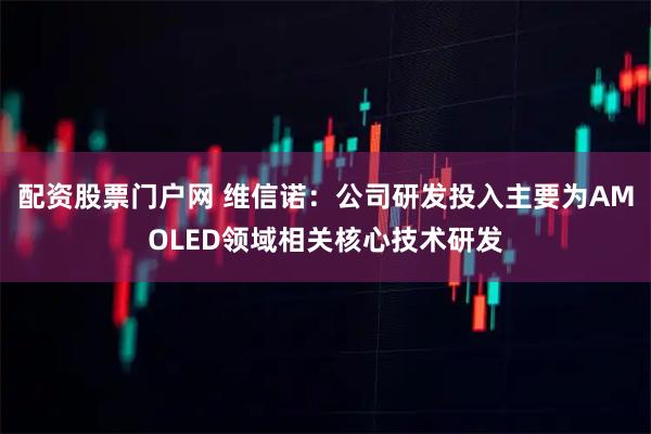配资股票门户网 维信诺：公司研发投入主要为AMOLED领域相关核心技术研发