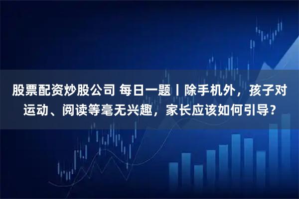 股票配资炒股公司 每日一题丨除手机外，孩子对运动、阅读等毫无兴趣，家长应该如何引导？