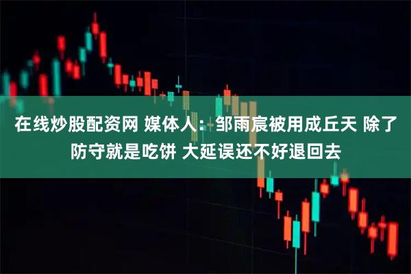 在线炒股配资网 媒体人：邹雨宸被用成丘天 除了防守就是吃饼 大延误还不好退回去
