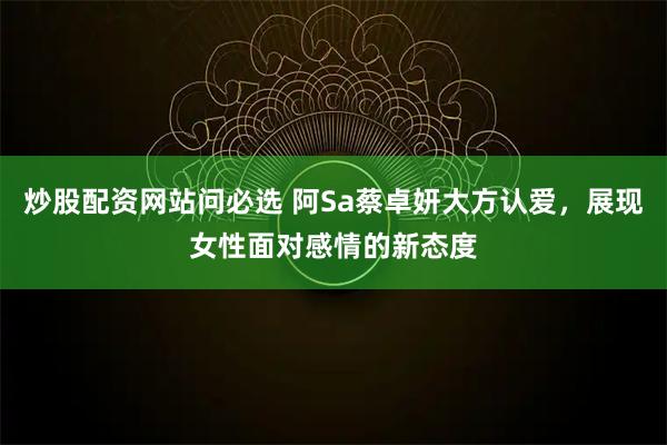 炒股配资网站问必选 阿Sa蔡卓妍大方认爱，展现女性面对感情的新态度