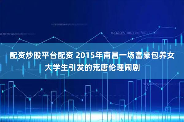 配资炒股平台配资 2015年南昌一场富豪包养女大学生引发的荒唐伦理闹剧