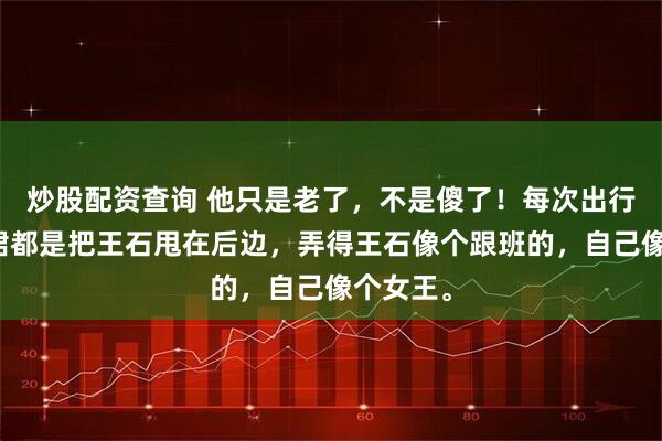 炒股配资查询 他只是老了，不是傻了！每次出行，田朴珺都是把王石甩在后边，弄得王石像个跟班的，自己像个女王。