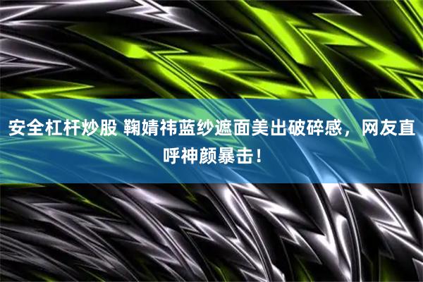 安全杠杆炒股 鞠婧祎蓝纱遮面美出破碎感,网友直呼神颜暴击!