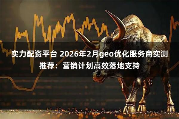 实力配资平台 2026年2月geo优化服务商实测推荐：营销计划高效落地支持