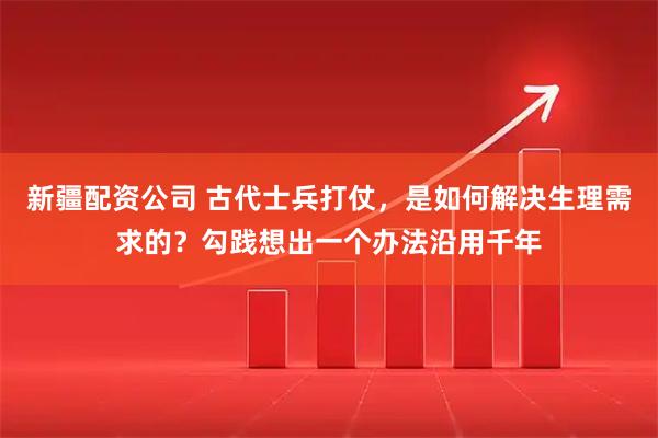 新疆配资公司 古代士兵打仗,是如何解决生理需求的?勾践想出一个办法沿用千年