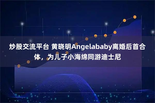炒股交流平台 黄晓明Angelababy离婚后首合体，为儿子小海绵同游迪士尼