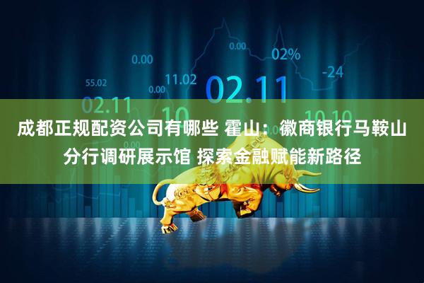 成都正规配资公司有哪些 霍山：徽商银行马鞍山分行调研展示馆 探索金融赋能新路径