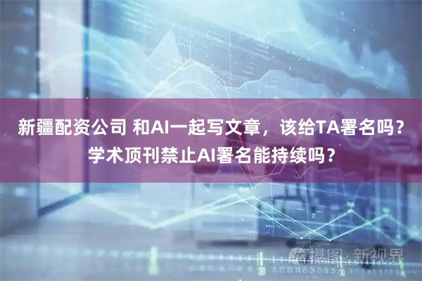 新疆配资公司 和AI一起写文章，该给TA署名吗？学术顶刊禁止AI署名能持续吗？