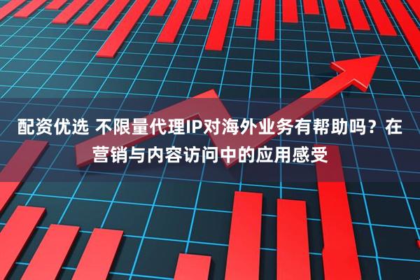 配资优选 不限量代理IP对海外业务有帮助吗？在营销与内容访问中的应用感受