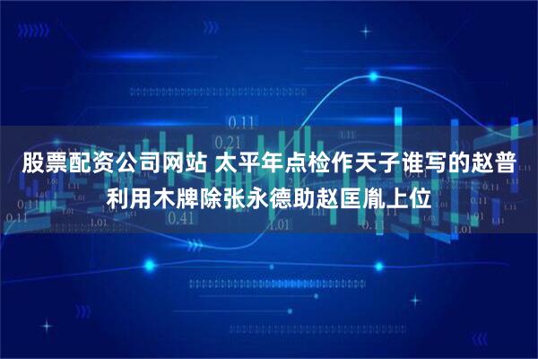 股票配资公司网站 太平年点检作天子谁写的赵普利用木牌除张永德助赵匡胤上位