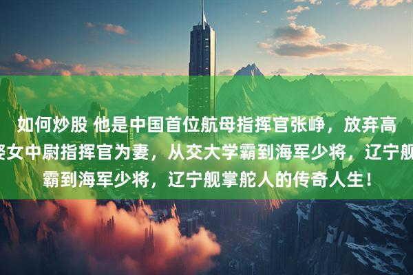 如何炒股 他是中国首位航母指挥官张峥，放弃高薪从军深耕蓝海，娶女中尉指挥官为妻，从交大学霸到海军少将，辽宁舰掌舵人的传奇人生！