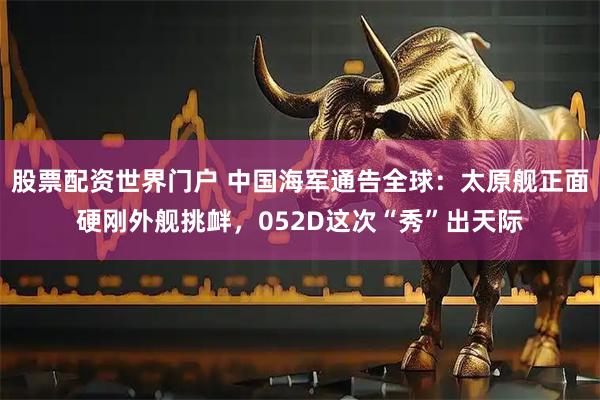 股票配资世界门户 中国海军通告全球：太原舰正面硬刚外舰挑衅，052D这次“秀”出天际