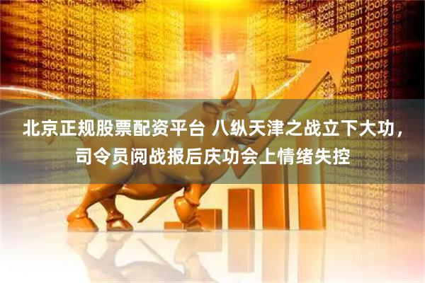 北京正规股票配资平台 八纵天津之战立下大功，司令员阅战报后庆功会上情绪失控