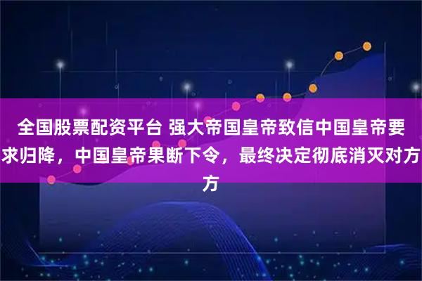 全国股票配资平台 强大帝国皇帝致信中国皇帝要求归降，中国皇帝果断下令，最终决定彻底消灭对方