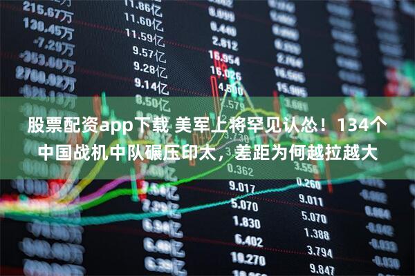 股票配资app下载 美军上将罕见认怂！134个中国战机中队碾压印太，差距为何越拉越大