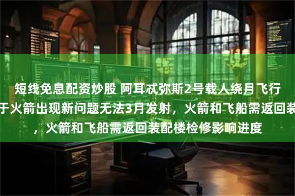 短线免息配资炒股 阿耳忒弥斯2号载人绕月飞行任务再次推迟，由于火箭出现新问题无法3月发射，火箭和飞船需返回装配楼检修影响进度