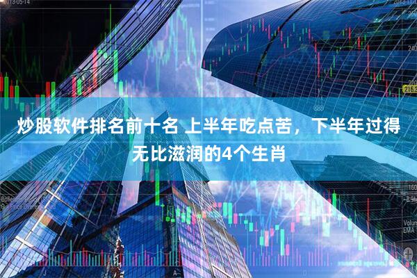 炒股软件排名前十名 上半年吃点苦，下半年过得无比滋润的4个生肖
