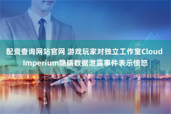 配资查询网站官网 游戏玩家对独立工作室Cloud Imperium隐瞒数据泄露事件表示愤怒