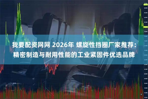 我要配资网网 2026年 螺旋性挡圈厂家推荐：精密制造与耐用性能的工业紧固件优选品牌