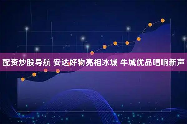 配资炒股导航 安达好物亮相冰城 牛城优品唱响新声