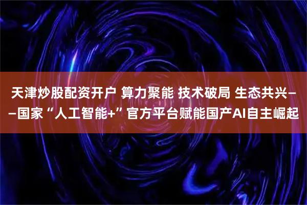 天津炒股配资开户 算力聚能 技术破局 生态共兴——国家“人工智能+”官方平台赋能国产AI自主崛起