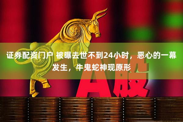 证券配资门户 被曝去世不到24小时，恶心的一幕发生，牛鬼蛇神现原形
