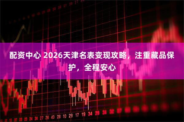 配资中心 2026天津名表变现攻略，注重藏品保护，全程安心