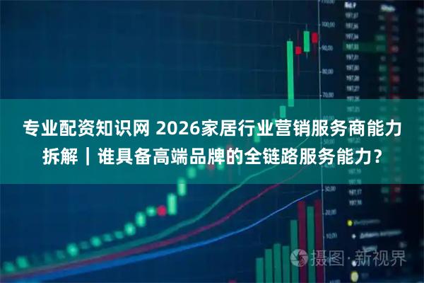 专业配资知识网 2026家居行业营销服务商能力拆解｜谁具备高端品牌的全链路服务能力？