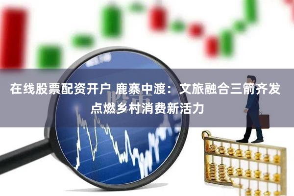 在线股票配资开户 鹿寨中渡：文旅融合三箭齐发 点燃乡村消费新活力