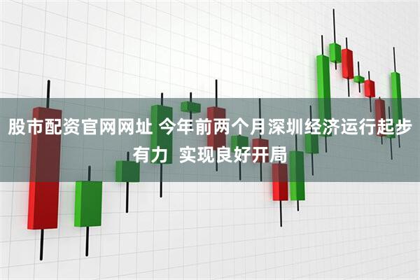 股市配资官网网址 今年前两个月深圳经济运行起步有力  实现良好开局