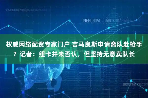 权威网络配资专家门户 吉马良斯申请离队赴枪手？记者：纽卡并未否认，但坚持无意卖队长