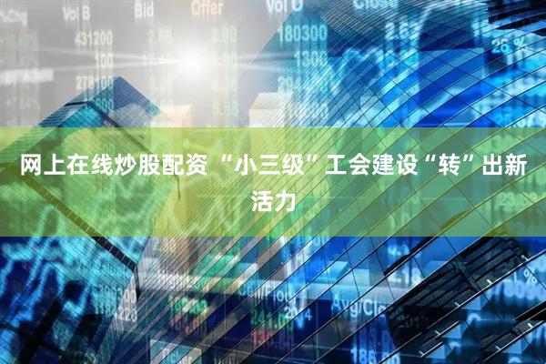 网上在线炒股配资 “小三级”工会建设“转”出新活力