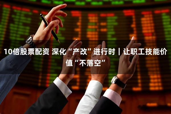 10倍股票配资 深化“产改”进行时｜让职工技能价值“不落空”