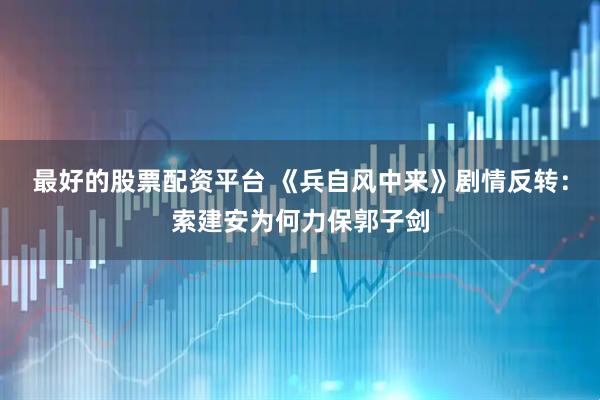 最好的股票配资平台 《兵自风中来》剧情反转：索建安为何力保郭子剑