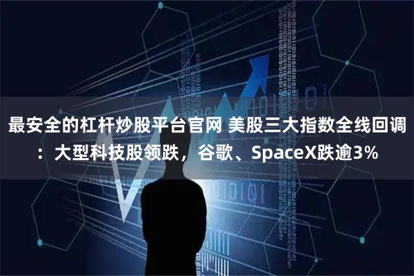 最安全的杠杆炒股平台官网 美股三大指数全线回调：大型科技股领跌，谷歌、SpaceX跌逾3%