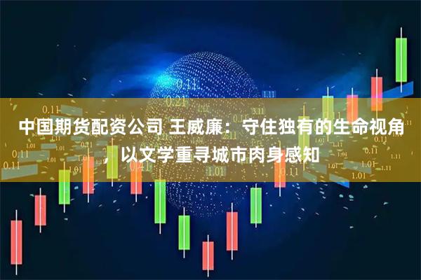 中国期货配资公司 王威廉：守住独有的生命视角，以文学重寻城市肉身感知